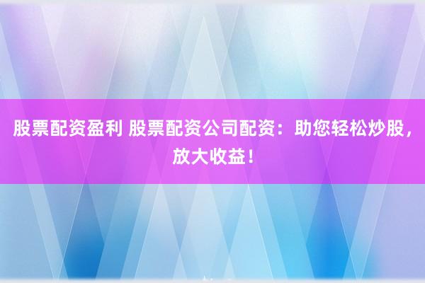 股票配资盈利 股票配资公司配资：助您轻松炒股，放大收益！