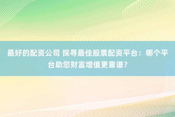 最好的配资公司 探寻最佳股票配资平台：哪个平台助您财富增值更靠谱？
