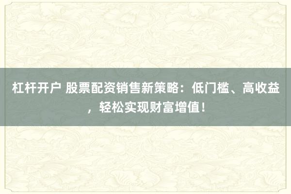 杠杆开户 股票配资销售新策略：低门槛、高收益，轻松实现财富增值！