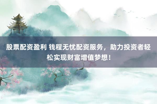 股票配资盈利 钱程无忧配资服务，助力投资者轻松实现财富增值梦想！