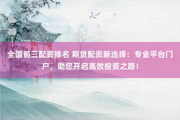 全国前三配资排名 期货配资新选择：专业平台门户，助您开启高效投资之路！