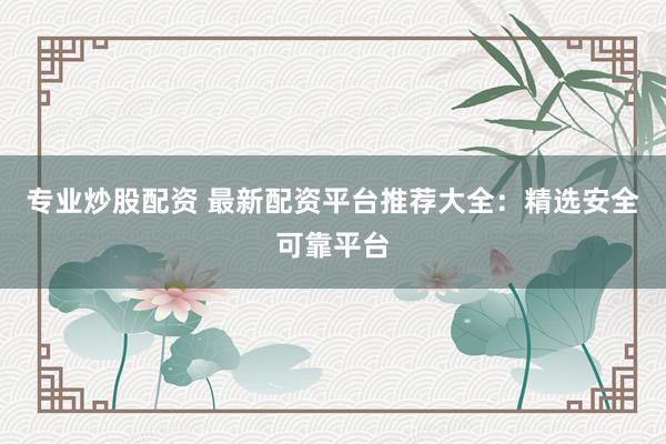 专业炒股配资 最新配资平台推荐大全：精选安全可靠平台