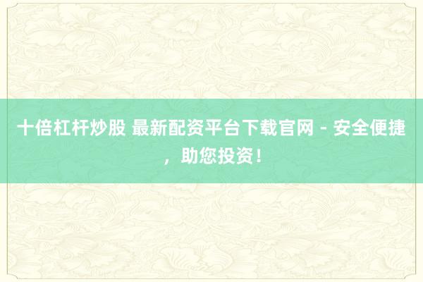 十倍杠杆炒股 最新配资平台下载官网 - 安全便捷，助您投资！