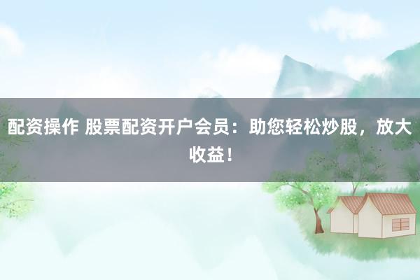 配资操作 股票配资开户会员：助您轻松炒股，放大收益！