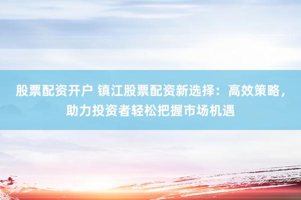 股票配资开户 镇江股票配资新选择：高效策略，助力投资者轻松把握市场机遇