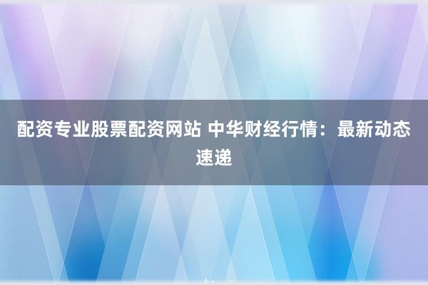 配资专业股票配资网站 中华财经行情：最新动态速递