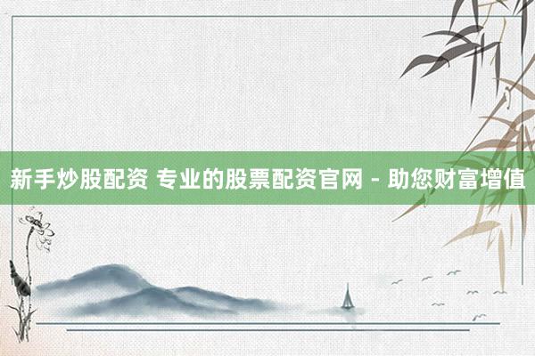 新手炒股配资 专业的股票配资官网 - 助您财富增值