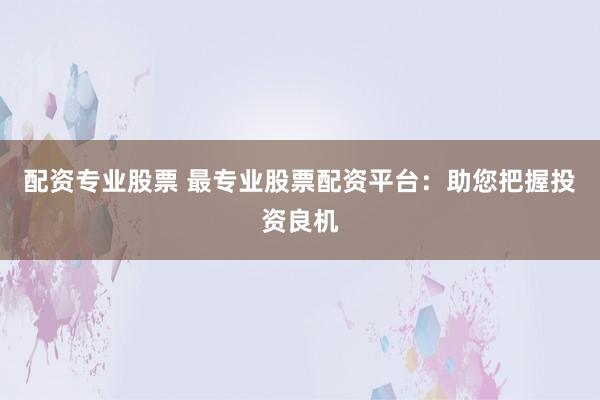 配资专业股票 最专业股票配资平台：助您把握投资良机