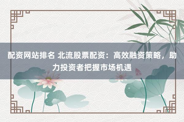 配资网站排名 北流股票配资：高效融资策略，助力投资者把握市场机遇