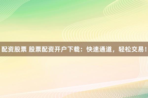 配资股票 股票配资开户下载：快速通道，轻松交易！
