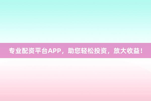 专业配资平台APP，助您轻松投资，放大收益！