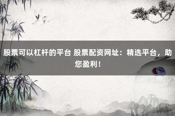 股票可以杠杆的平台 股票配资网址：精选平台，助您盈利！