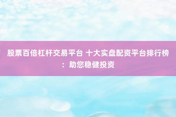 股票百倍杠杆交易平台 十大实盘配资平台排行榜：助您稳健投资