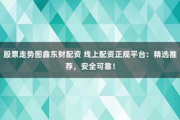 股票走势图鑫东财配资 线上配资正规平台：精选推荐，安全可靠！