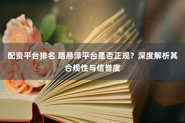 配资平台排名 路易泽平台是否正规？深度解析其合规性与信誉度