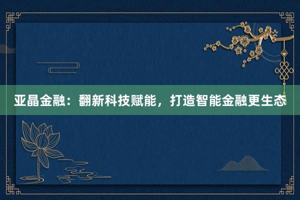 亚晶金融：翻新科技赋能，打造智能金融更生态