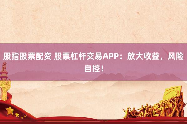 股指股票配资 股票杠杆交易APP：放大收益，风险自控！