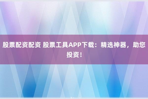 股票配资配资 股票工具APP下载：精选神器，助您投资！