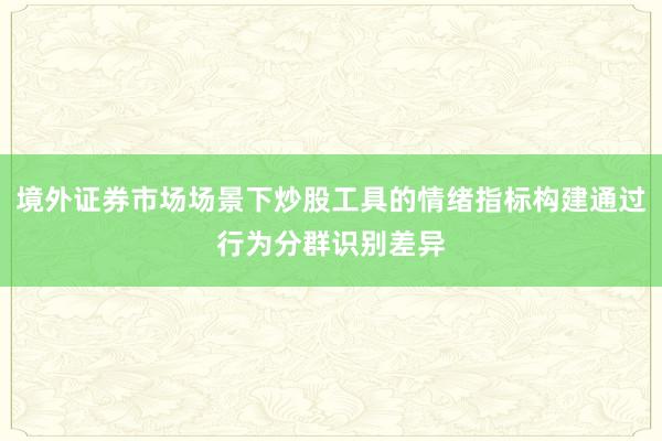 境外证券市场场景下炒股工具的情绪指标构建通过行为分群识别差异