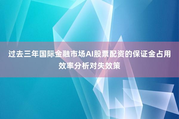 过去三年国际金融市场AI股票配资的保证金占用效率分析对失效策