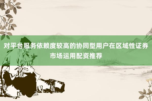 对平台服务依赖度较高的协同型用户在区域性证券市场运用配资推荐