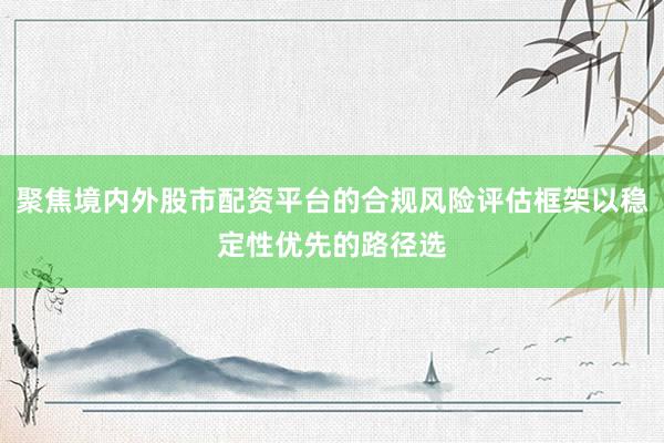 聚焦境内外股市配资平台的合规风险评估框架以稳定性优先的路径选