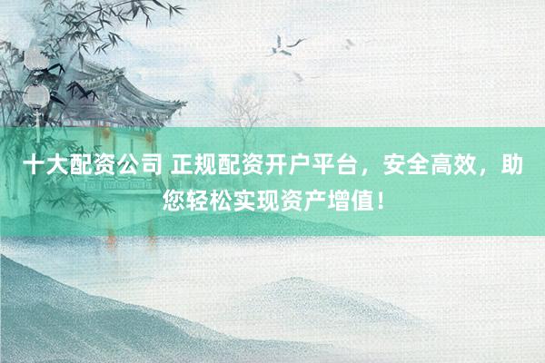 十大配资公司 正规配资开户平台，安全高效，助您轻松实现资产增值！