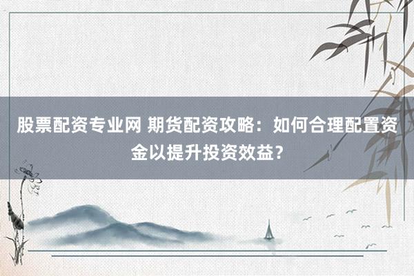 股票配资专业网 期货配资攻略：如何合理配置资金以提升投资效益？