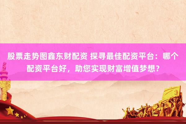 股票走势图鑫东财配资 探寻最佳配资平台：哪个配资平台好，助您实现财富增值梦想？