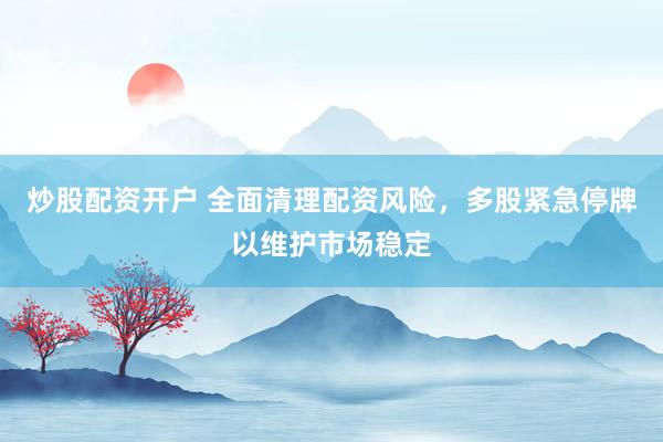 炒股配资开户 全面清理配资风险，多股紧急停牌以维护市场稳定