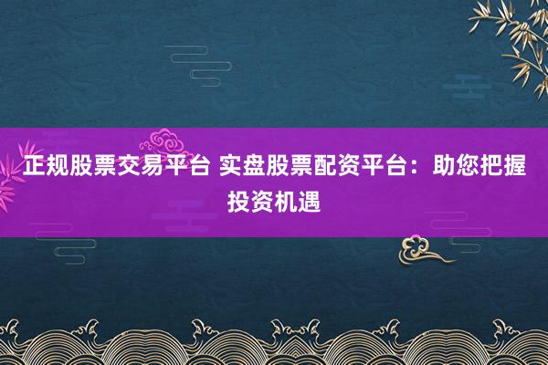 正规股票交易平台 实盘股票配资平台：助您把握投资机遇