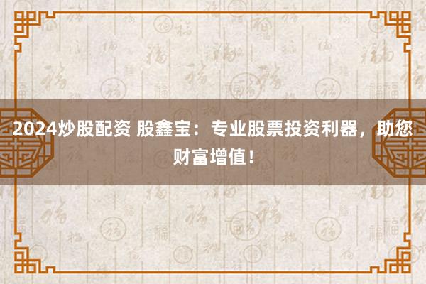 2024炒股配资 股鑫宝：专业股票投资利器，助您财富增值！