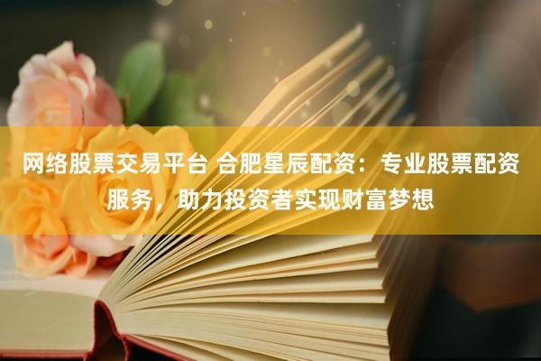 网络股票交易平台 合肥星辰配资：专业股票配资服务，助力投资者实现财富梦想