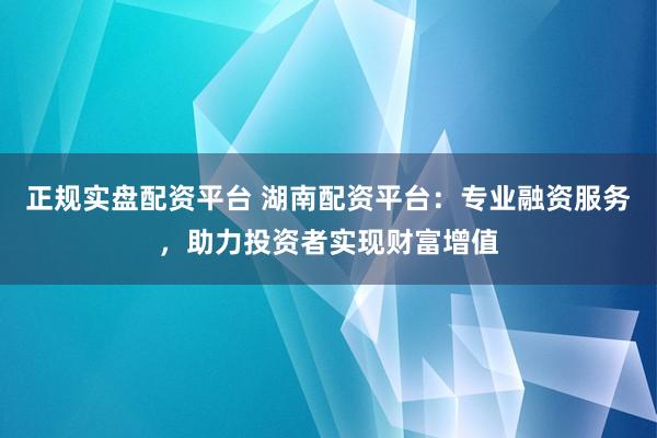 正规实盘配资平台 湖南配资平台：专业融资服务，助力投资者实现财富增值