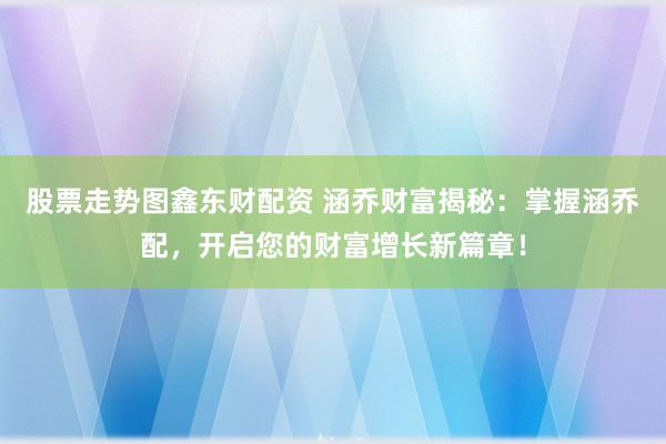 股票走势图鑫东财配资 涵乔财富揭秘：掌握涵乔配，开启您的财富增长新篇章！