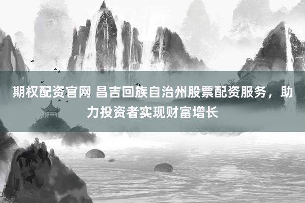期权配资官网 昌吉回族自治州股票配资服务，助力投资者实现财富增长