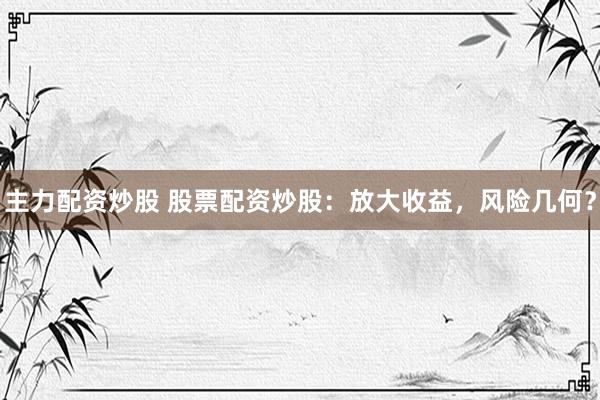 主力配资炒股 股票配资炒股：放大收益，风险几何？