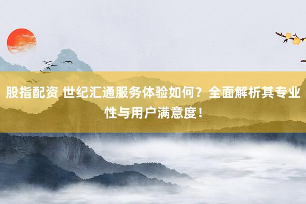 股指配资 世纪汇通服务体验如何？全面解析其专业性与用户满意度！