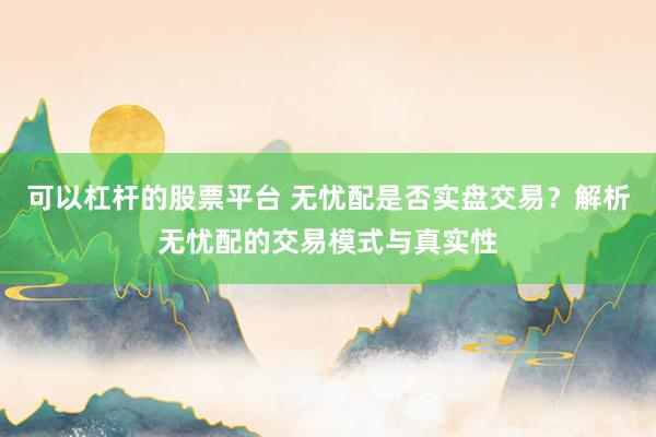 可以杠杆的股票平台 无忧配是否实盘交易？解析无忧配的交易模式与真实性