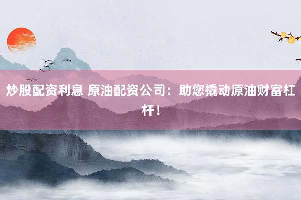 炒股配资利息 原油配资公司：助您撬动原油财富杠杆！
