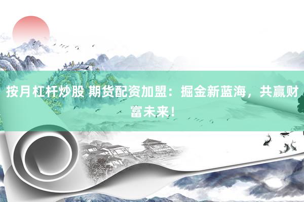 按月杠杆炒股 期货配资加盟：掘金新蓝海，共赢财富未来！