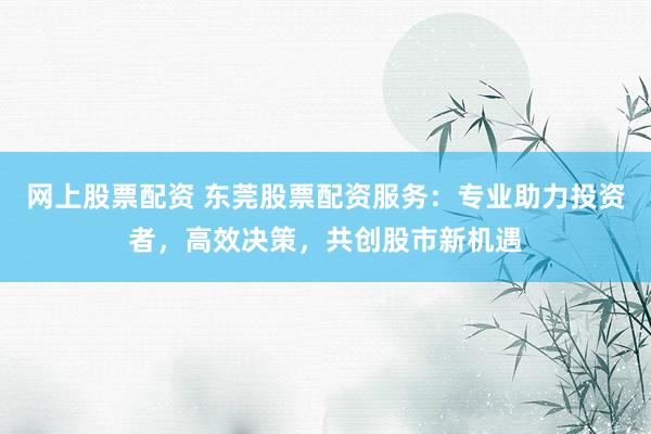 网上股票配资 东莞股票配资服务：专业助力投资者，高效决策，共创股市新机遇
