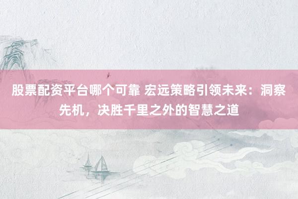 股票配资平台哪个可靠 宏远策略引领未来：洞察先机，决胜千里之外的智慧之道