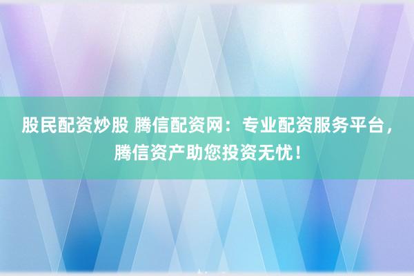 股民配资炒股 腾信配资网：专业配资服务平台，腾信资产助您投资无忧！