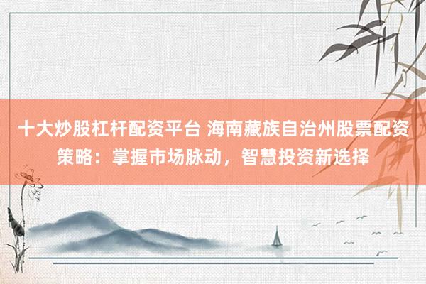 十大炒股杠杆配资平台 海南藏族自治州股票配资策略：掌握市场脉动，智慧投资新选择