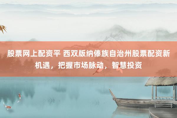 股票网上配资平 西双版纳傣族自治州股票配资新机遇，把握市场脉动，智慧投资