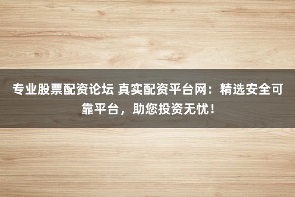 专业股票配资论坛 真实配资平台网：精选安全可靠平台，助您投资无忧！