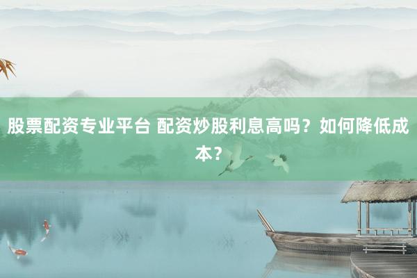 股票配资专业平台 配资炒股利息高吗？如何降低成本？