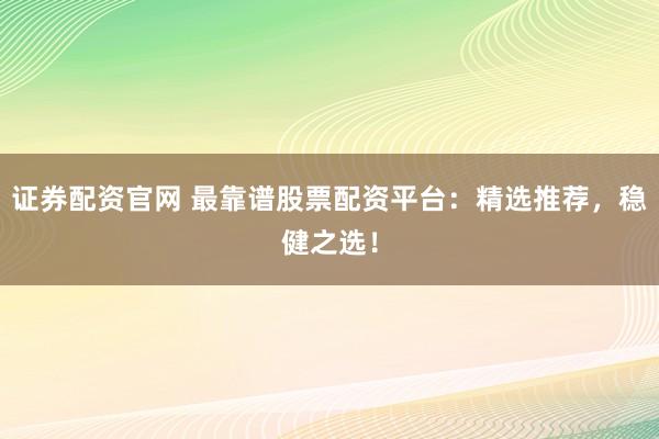 证券配资官网 最靠谱股票配资平台：精选推荐，稳健之选！