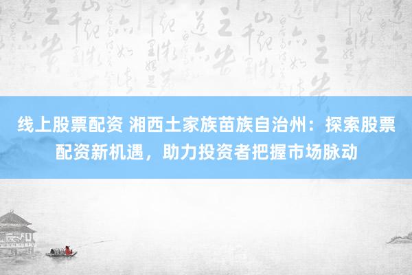 线上股票配资 湘西土家族苗族自治州：探索股票配资新机遇，助力投资者把握市场脉动
